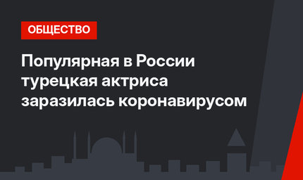 Популярная в России турецкая актриса заразилась коронавирусом