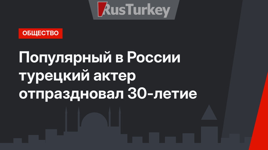 Популярный в России турецкий актер отпраздновал 30-летие