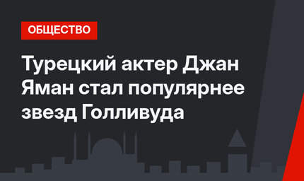 Турецкий актер Джан Яман стал популярнее звезд Голливуда