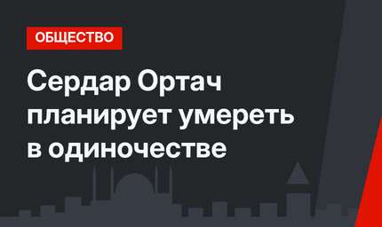 Сердар Ортач планирует умереть в одиночестве