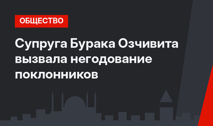 Супруга Бурака Озчивита вызвала негодование поклонников