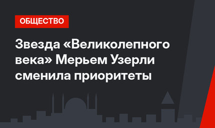 Звезда «Великолепного века» Мерьем Узерли сменила приоритеты