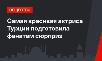 Самая красивая актриса Турции подготовила фанатам сюрприз