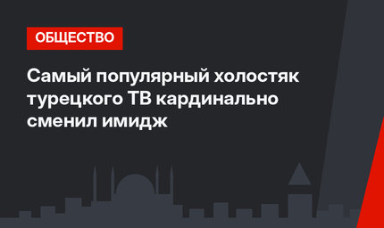 Самый популярный холостяк турецкого ТВ кардинально сменил имидж