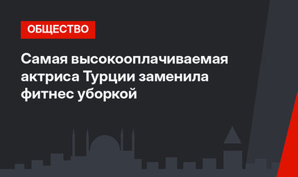 Самая высокооплачиваемая актриса Турции заменила фитнес уборкой