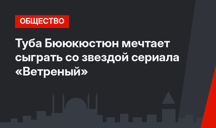 Туба Бююкюстюн мечтает сыграть со звездой сериала «Ветреный»
