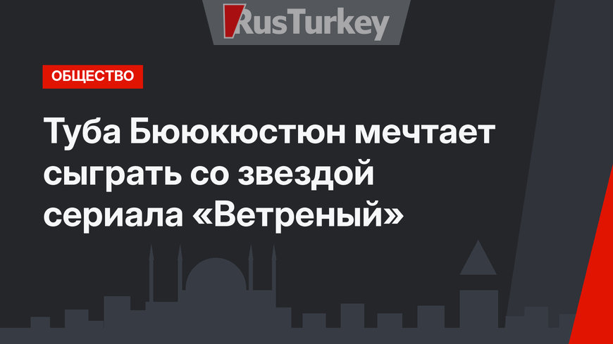 Туба Бююкюстюн мечтает сыграть со звездой сериала «Ветреный»