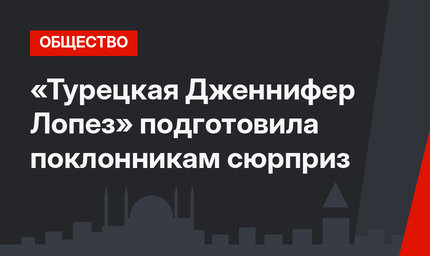 «Турецкая Дженнифер Лопез» подготовила поклонникам сюрприз