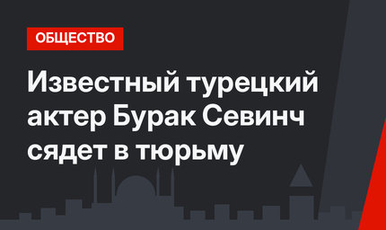 Известный турецкий актер Бурак Севинч сядет в тюрьму 