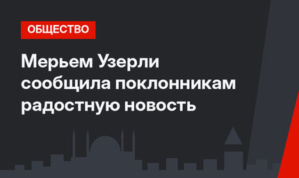 Мерьем Узерли сообщила поклонникам радостную новость