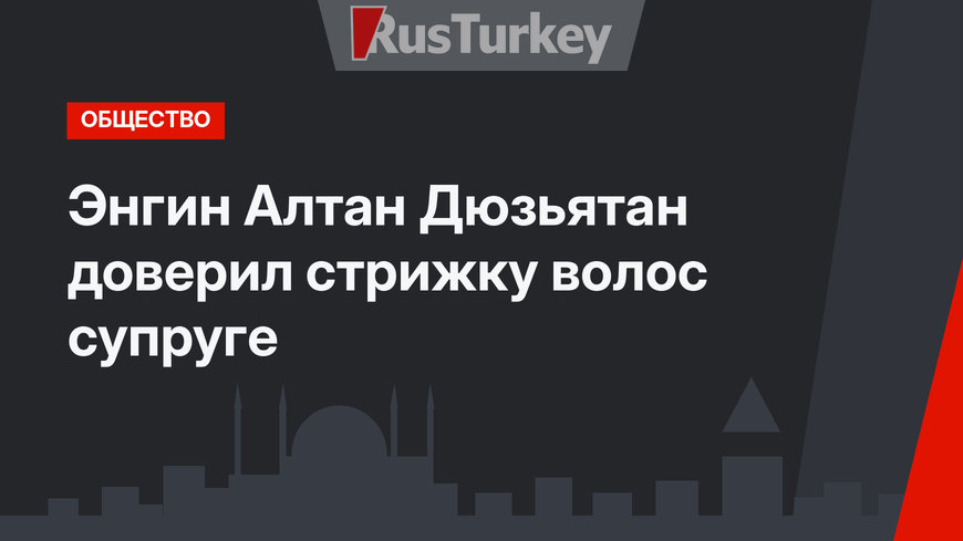 Энгин Алтан Дюзьятан доверил стрижку волос супруге