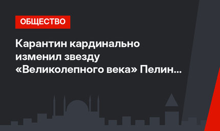 Карантин кардинально изменил звезду «Великолепного века» Пелин Карахан