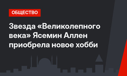 Звезда «Великолепного века» Ясемин Аллен приобрела новое хобби