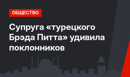 Супруга «турецкого Брэда Питта» удивила поклонников