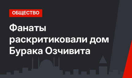 Фанаты раскритиковали дом Бурака Озчивита 