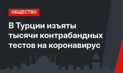 В Турции изъяты тысячи контрабандных тестов на коронавирус