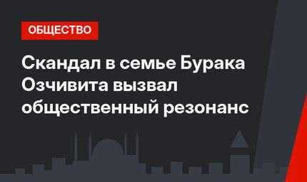 Скандал в семье Бурака Озчивита вызвал общественный резонанс