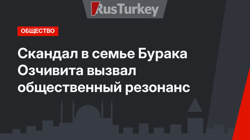 Скандал в семье Бурака Озчивита вызвал общественный резонанс