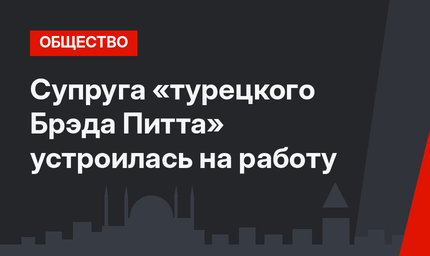 Супруга «турецкого Брэда Питта» устроилась на работу