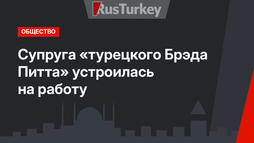 Супруга «турецкого Брэда Питта» устроилась на работу