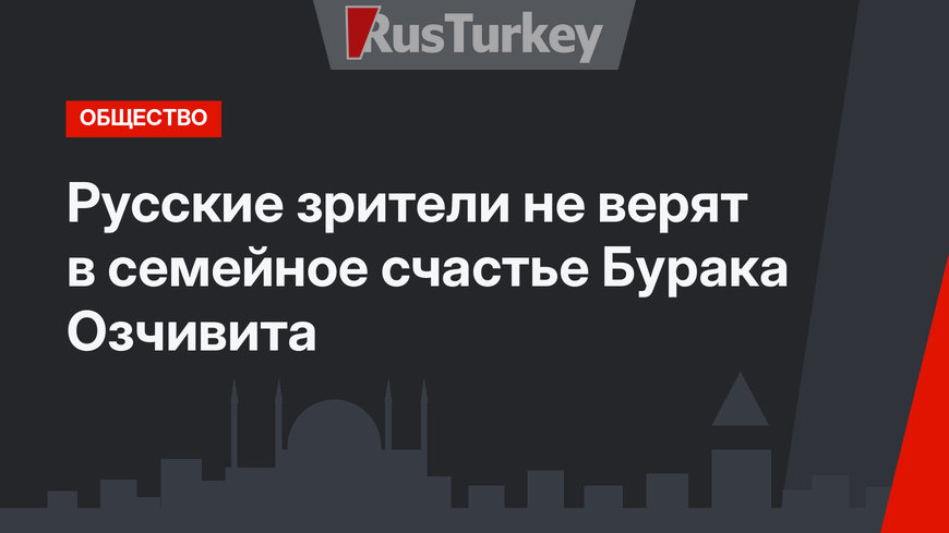 Русские зрители не верят в семейное счастье Бурака Озчивита