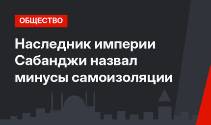 Наследник империи Сабанджи назвал минусы самоизоляции