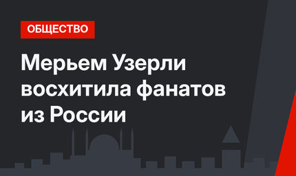 Мерьем Узерли восхитила фанатов из России