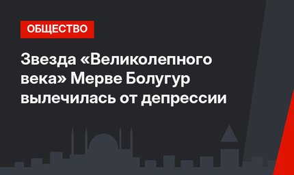 Звезда «Великолепного века» Мерве Болугур вылечилась от депрессии