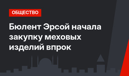 Бюлент Эрсой начала закупку меховых изделий впрок