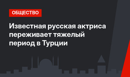 Известная русская актриса переживает тяжелый период в Турции