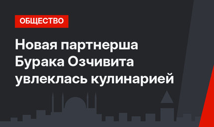 Новая партнерша Бурака Озчивита увлеклась кулинарией