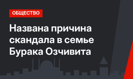 Названа причина скандала в семье Бурака Озчивита