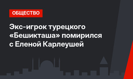 Экс-игрок турецкого «Бешикташа» помирился с Еленой Карлеушей