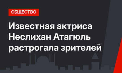 Известная актриса Неслихан Атагюль растрогала зрителей