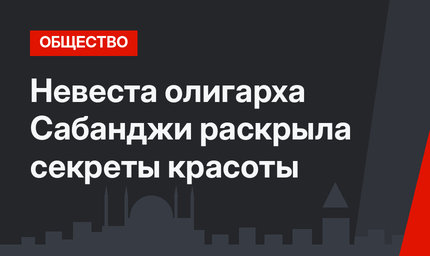 Невеста олигарха Сабанджи раскрыла секреты красоты