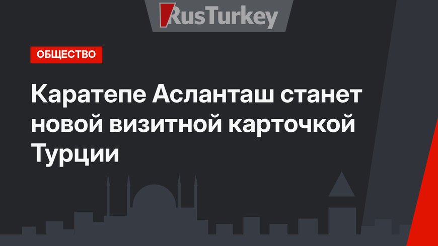 Каратепе Асланташ станет новой визитной карточкой Турции