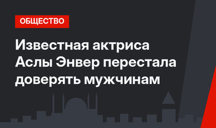 Известная актриса Аслы Энвер перестала доверять мужчинам