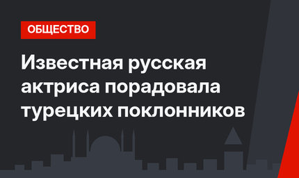 Известная русская актриса порадовала турецких поклонников