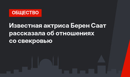 Известная актриса Берен Саат рассказала об отношениях со свекровью