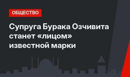 Супруга Бурака Озчивита станет «лицом» известной марки