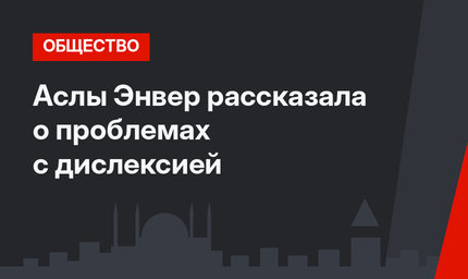 Аслы Энвер рассказала о проблемах с дислексией