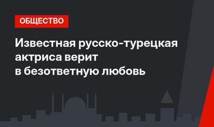 Известная русско-турецкая актриса верит в безответную любовь