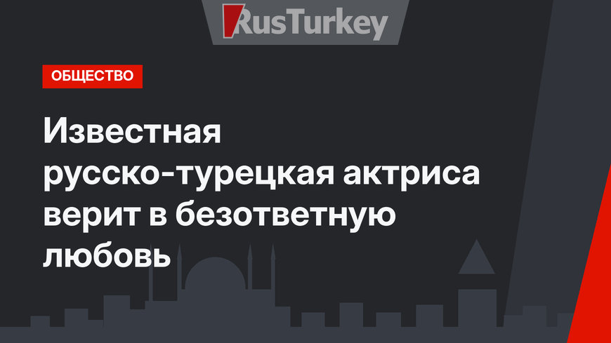 Известная русско-турецкая актриса верит в безответную любовь