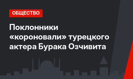 Поклонники «короновали» турецкого актера Бурака Озчивита