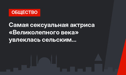 Самая сексуальная актриса «Великолепного века» увлеклась сельским хозяйством