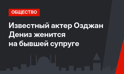 Известный актер Озджан Дениз женится на бывшей супруге