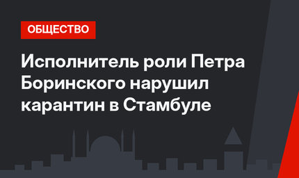 Исполнитель роли Петра Боринского нарушил карантин в Стамбуле