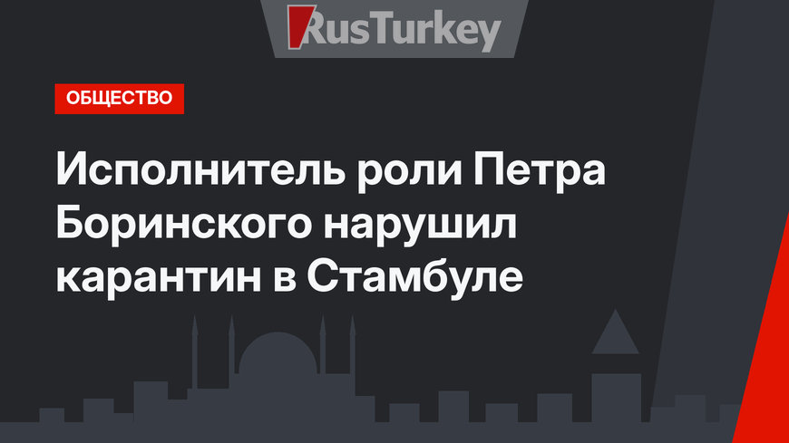 Исполнитель роли Петра Боринского нарушил карантин в Стамбуле