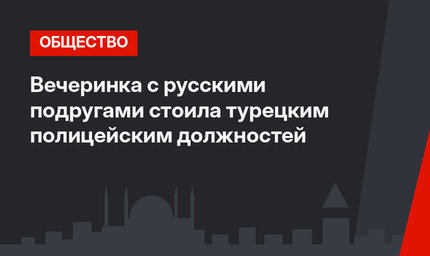 Вечеринка с русскими подругами стоила турецким полицейским должностей