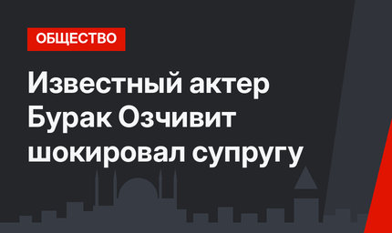 Известный актер Бурак Озчивит шокировал супругу